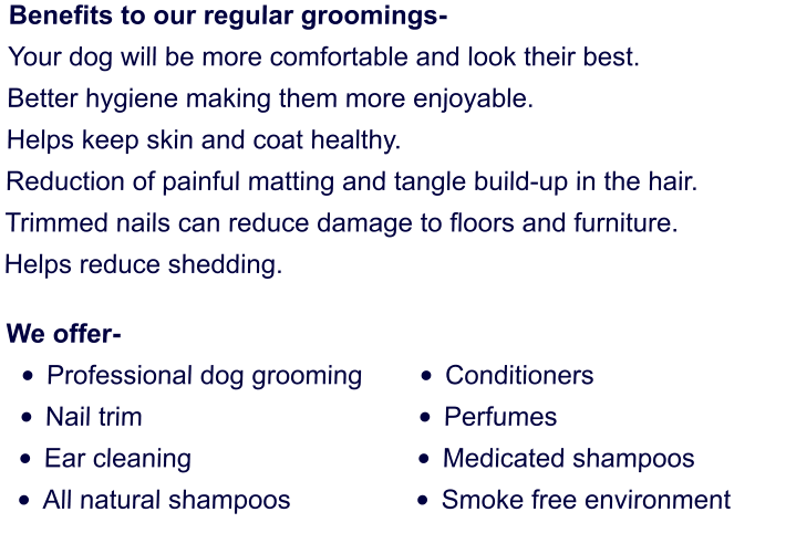 Benefits to our regular groomings- Your dog will be more comfortable and look their best. Better hygiene making them more enjoyable. Helps keep skin and coat healthy. Reduction of painful matting and tangle build-up in the hair. Trimmed nails can reduce damage to floors and furniture. Helps reduce shedding.      We offer- •	Professional dog grooming •	Nail trim •	Ear cleaning •	All natural shampoos      •	Conditioners •	Perfumes •	Medicated shampoos •	Smoke free environment